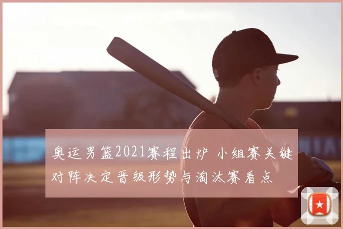 奥运男篮2021赛程出炉 小组赛关键对阵决定晋级形势与淘汰赛看点