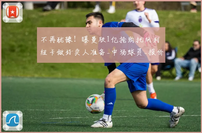 不再犹豫!曝曼联1亿抢购托纳利 纽卡做好卖人准备_中场球员_报价_意大利
