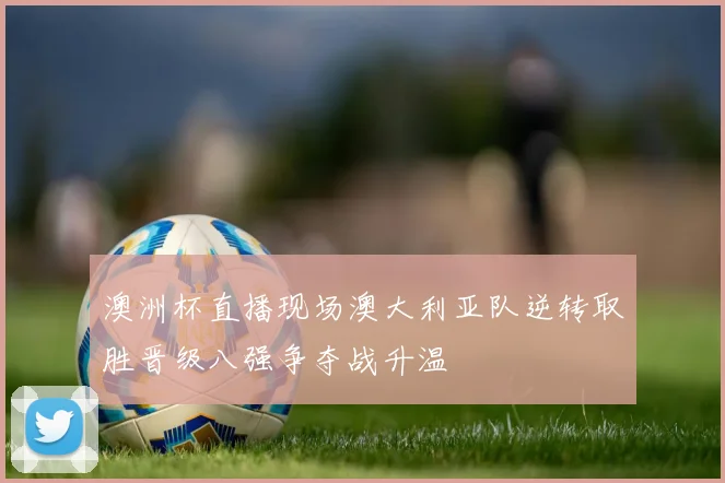 澳洲杯直播现场澳大利亚队逆转取胜晋级八强争夺战升温