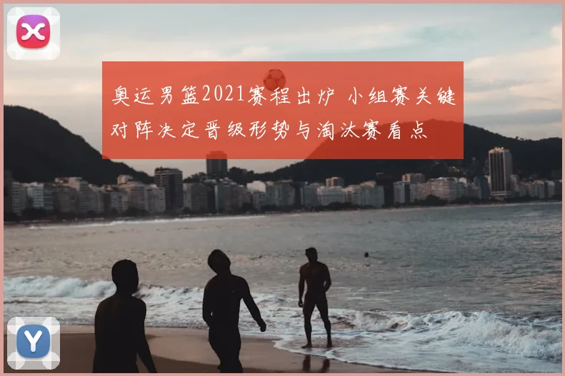 奥运男篮2021赛程出炉 小组赛关键对阵决定晋级形势与淘汰赛看点