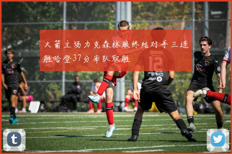 火箭主场力克森林狼终结对手三连胜哈登37分率队取胜