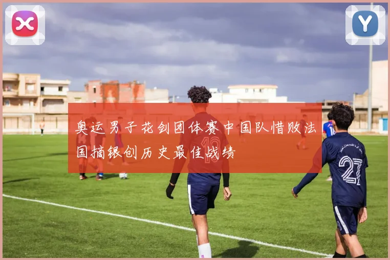 奥运男子花剑团体赛中国队惜败法国摘银创历史最佳战绩