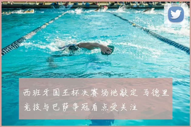 西班牙国王杯决赛场地敲定 马德里竞技与巴萨争冠看点受关注