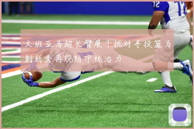 文班亚马超长臂展干扰对手投篮马刺新秀再现防守统治力