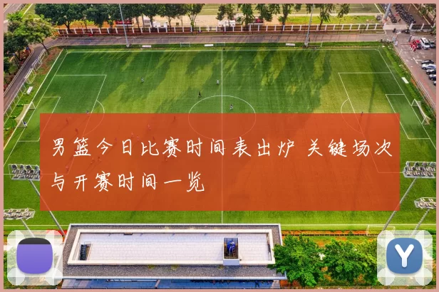 男篮今日比赛时间表出炉 关键场次与开赛时间一览