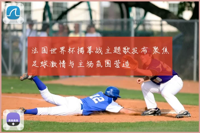 法国世界杯揭幕战主题歌发布 聚焦足球激情与主场氛围营造