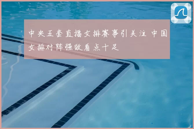 中央五套直播女排赛事引关注 中国女排对阵强敌看点十足
