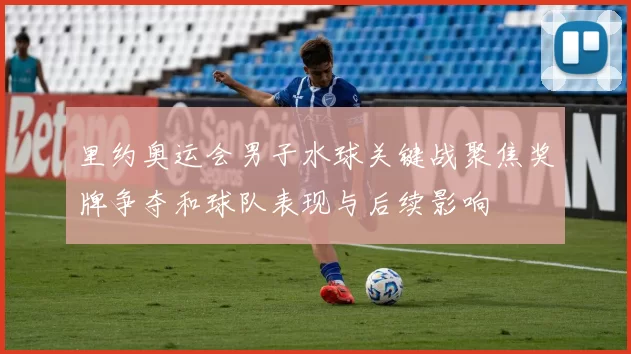 里约奥运会男子水球关键战聚焦奖牌争夺和球队表现与后续影响