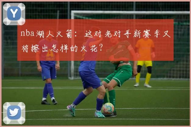 nba湖人火箭：这对老对手新赛季又将擦出怎样的火花？