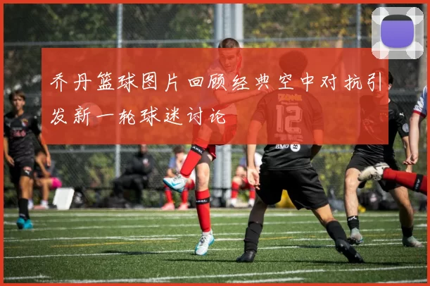 乔丹篮球图片回顾经典空中对抗引发新一轮球迷讨论