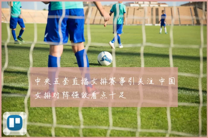 中央五套直播女排赛事引关注 中国女排对阵强敌看点十足