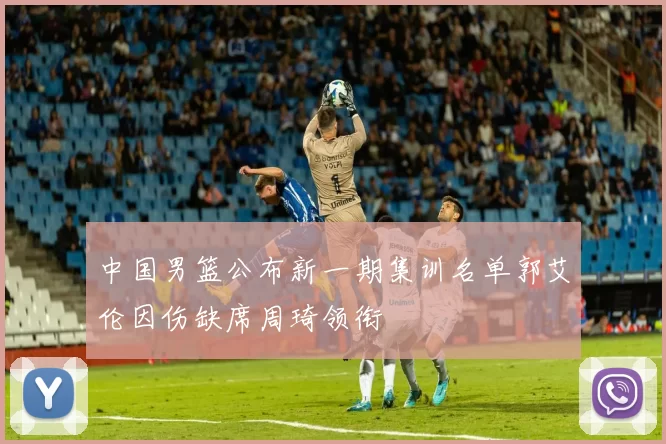 中国男篮公布新一期集训名单郭艾伦因伤缺席周琦领衔