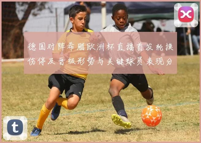 德国对阵希腊欧洲杯直播首发轮换伤停及晋级形势与关键球员表现分析