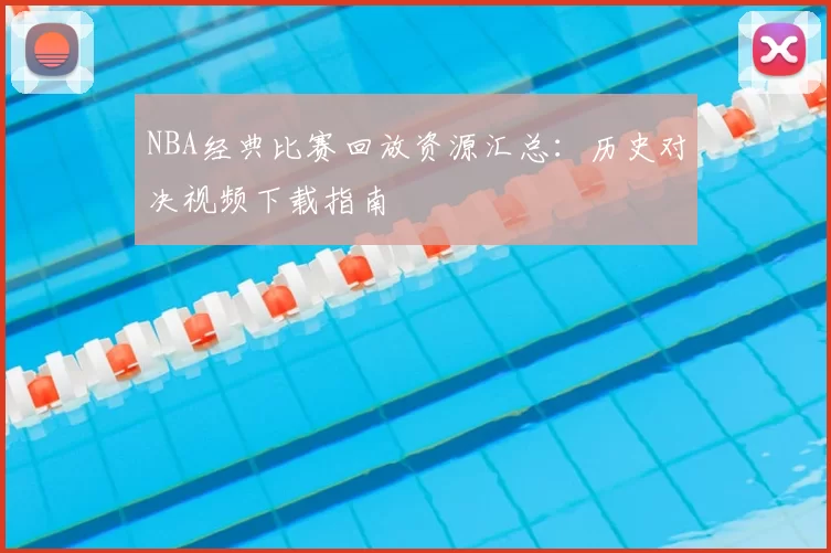 NBA经典比赛回放资源汇总：历史对决视频下载指南