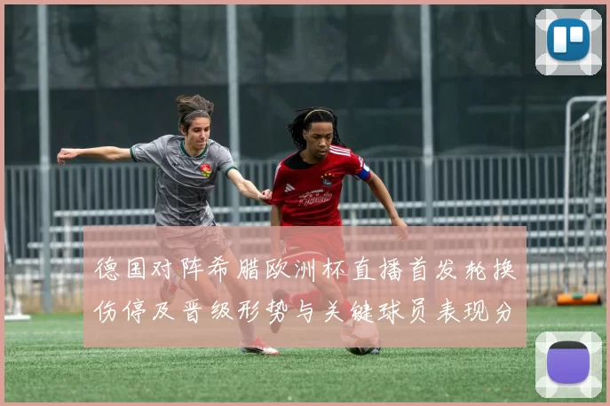 德国对阵希腊欧洲杯直播首发轮换伤停及晋级形势与关键球员表现分析