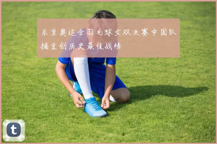 东京奥运会羽毛球女双决赛中国队摘金创历史最佳战绩