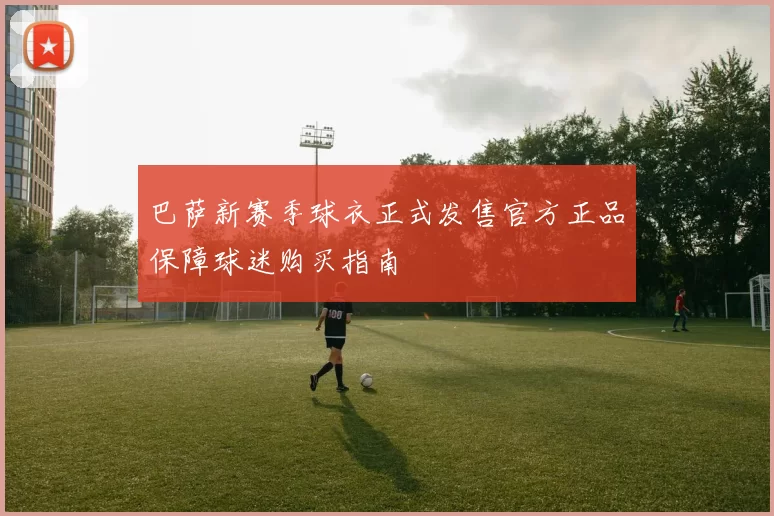 巴萨新赛季球衣正式发售官方正品保障球迷购买指南