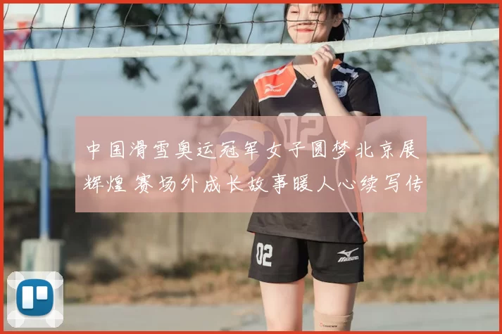 中国滑雪奥运冠军女子圆梦北京展辉煌 赛场外成长故事暖人心续写传奇