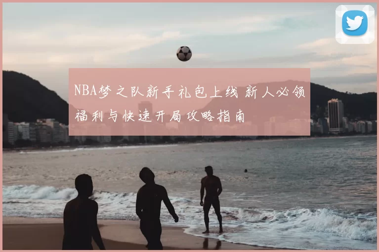 NBA梦之队新手礼包上线 新人必领福利与快速开局攻略指南
