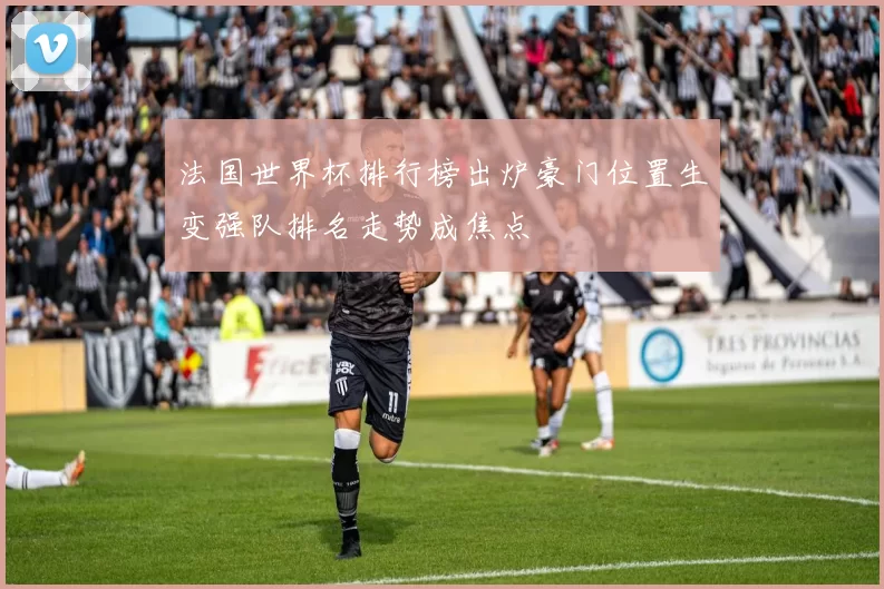 法国世界杯排行榜出炉豪门位置生变强队排名走势成焦点