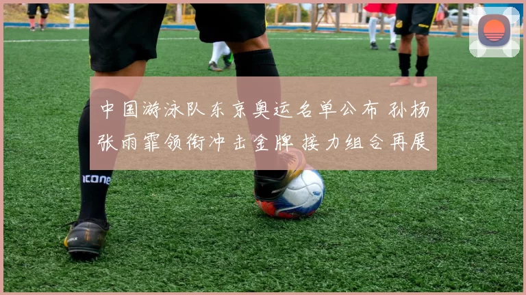 中国游泳队东京奥运名单公布 孙杨张雨霏领衔冲击金牌 接力组合再展雄风