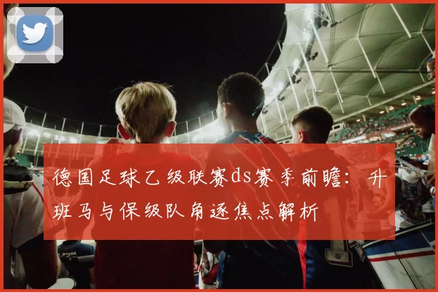 德国足球乙级联赛ds赛季前瞻：升班马与保级队角逐焦点解析