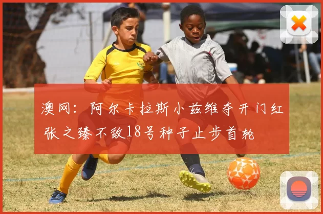 澳网：阿尔卡拉斯小兹维夺开门红 张之臻不敌18号种子止步首轮