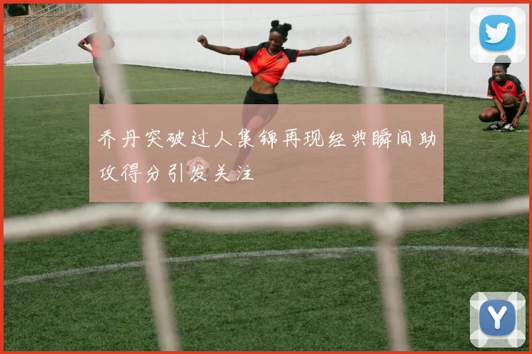 乔丹突破过人集锦再现经典瞬间助攻得分引发关注