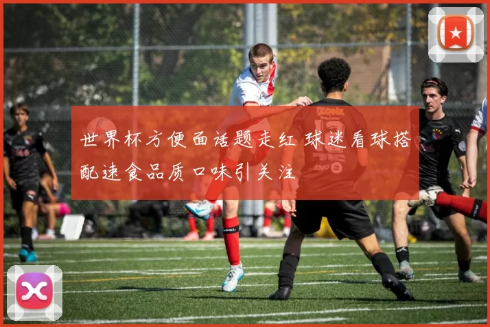世界杯方便面话题走红 球迷看球搭配速食品质口味引关注
