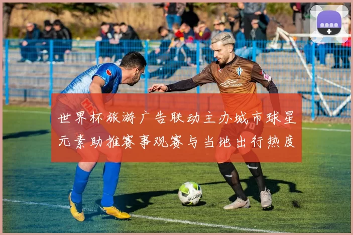 世界杯旅游广告联动主办城市球星元素助推赛事观赛与当地出行热度