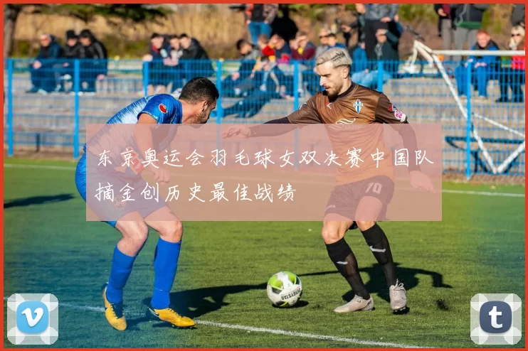 东京奥运会羽毛球女双决赛中国队摘金创历史最佳战绩