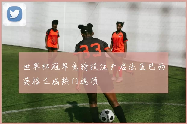 世界杯冠军竞猜投注开启法国巴西英格兰成热门选项
