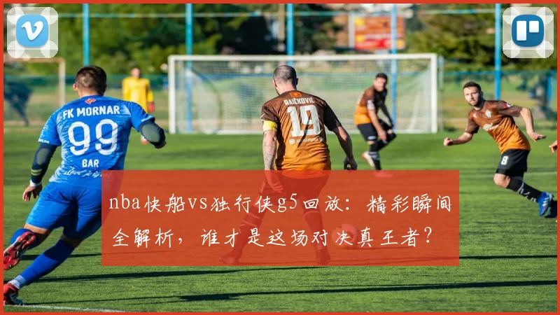 nba快船vs独行侠g5回放：精彩瞬间全解析，谁才是这场对决真王者？
