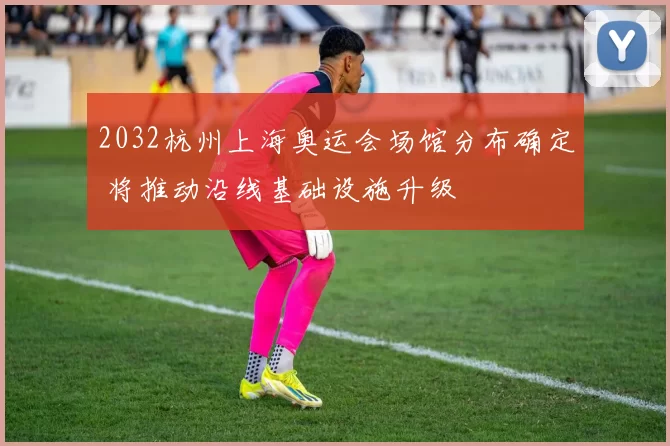 2032杭州上海奥运会场馆分布确定 将推动沿线基础设施升级