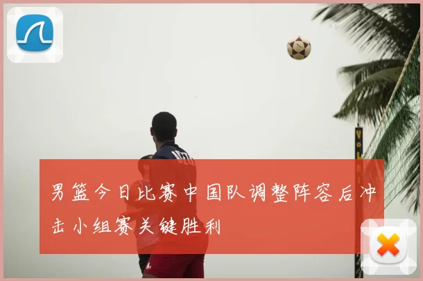 男篮今日比赛中国队调整阵容后冲击小组赛关键胜利