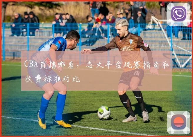CBA直播哪看，各大平台观赛指南和收费标准对比