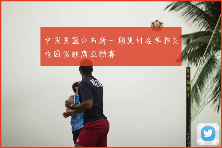 中国男篮公布新一期集训名单郭艾伦因伤缺席亚预赛