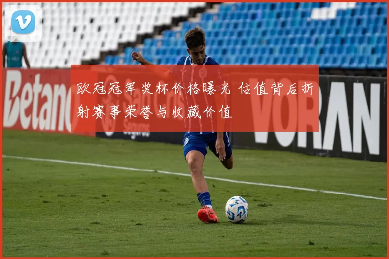欧冠冠军奖杯价格曝光 估值背后折射赛事荣誉与收藏价值