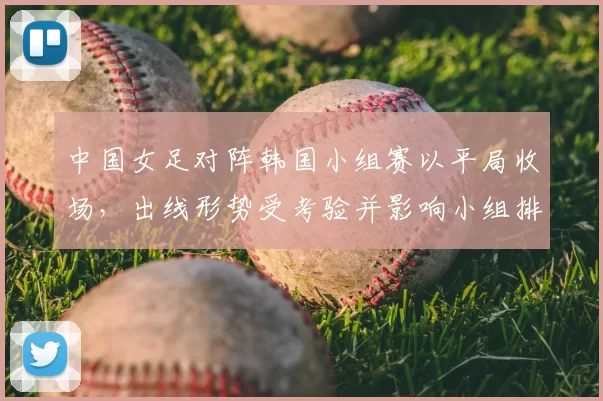 中国女足对阵韩国小组赛以平局收场，出线形势受考验并影响小组排名