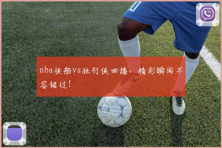 nba快船vs独行侠回播，精彩瞬间不容错过！