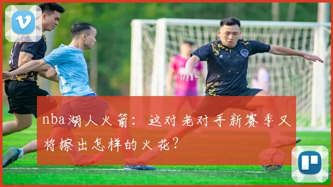 nba湖人火箭：这对老对手新赛季又将擦出怎样的火花？