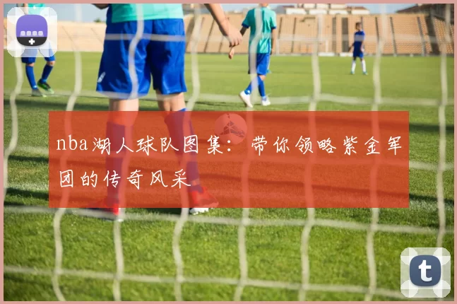 nba湖人球队图集：带你领略紫金军团的传奇风采