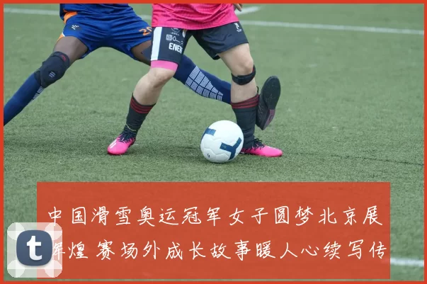 中国滑雪奥运冠军女子圆梦北京展辉煌 赛场外成长故事暖人心续写传奇