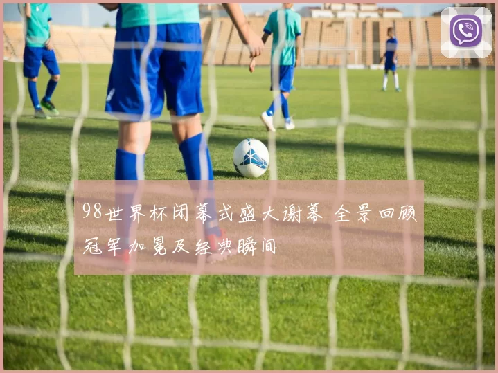 98世界杯闭幕式盛大谢幕 全景回顾冠军加冕及经典瞬间