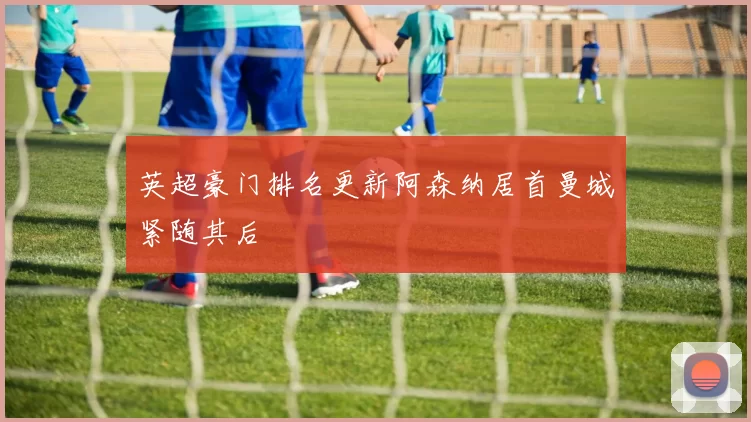 英超豪门排名更新阿森纳居首曼城紧随其后