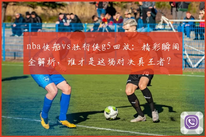 nba快船vs独行侠g5回放：精彩瞬间全解析，谁才是这场对决真王者？