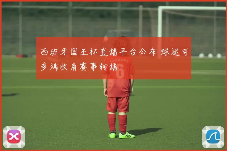 西班牙国王杯直播平台公布 球迷可多端收看赛事转播