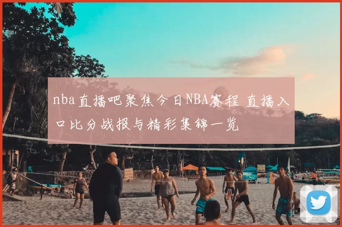 nba直播吧聚焦今日NBA赛程 直播入口比分战报与精彩集锦一览