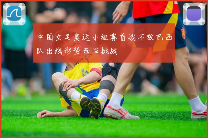 中国女足奥运小组赛首战不敌巴西队出线形势面临挑战