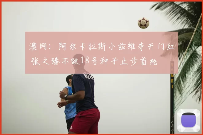 澳网：阿尔卡拉斯小兹维夺开门红 张之臻不敌18号种子止步首轮